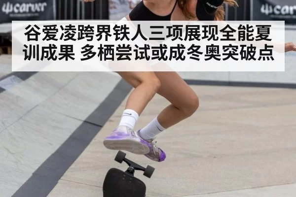 谷爱凌跨界铁人三项展现全能夏训成果 多栖尝试或成冬奥突破点