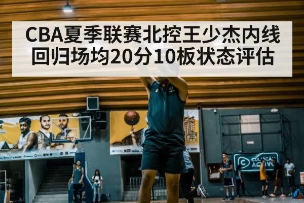 CBA夏季联赛北控王少杰内线回归场均20分10板状态评估