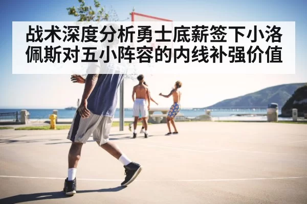 战术深度分析勇士底薪签下小洛佩斯对五小阵容的内线补强价值