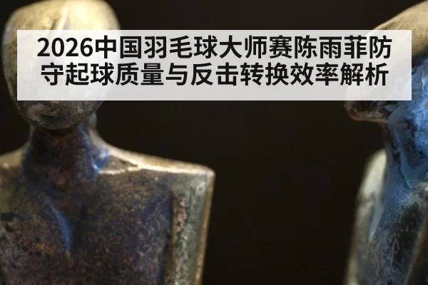 2026中国羽毛球大师赛陈雨菲防守起球质量与反击转换效率解析