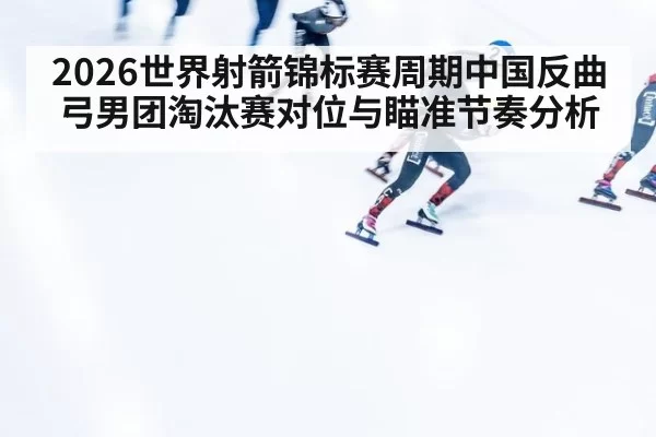 2026世界射箭锦标赛周期中国反曲弓男团淘汰赛对位与瞄准节奏分析